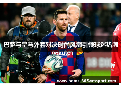 巴萨与皇马外套对决时尚风潮引领球迷热潮