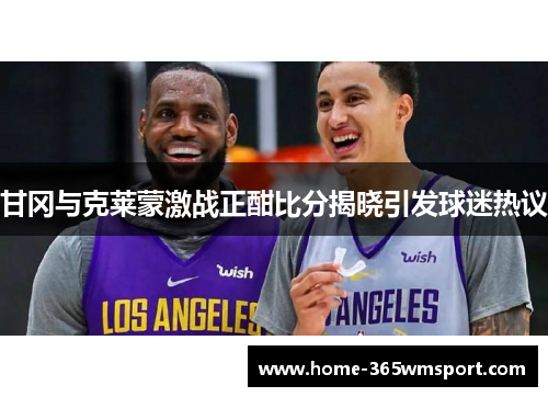 甘冈与克莱蒙激战正酣比分揭晓引发球迷热议